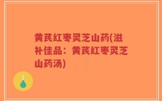黄芪红枣灵芝山药(滋补佳品：黄芪红枣灵芝山药汤)