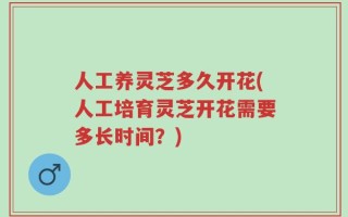 人工养灵芝多久开花(人工培育灵芝开花需要多长时间？)