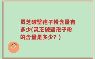 灵芝破壁孢子粉含量有多少(灵芝破壁孢子粉的含量是多少？)