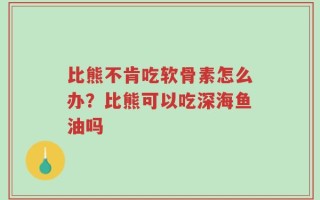 比熊不肯吃软骨素怎么办？比熊可以吃深海鱼油吗