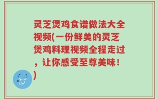 灵芝煲鸡食谱做法大全视频(一份鲜美的灵芝煲鸡料理视频全程走过，让你感受至尊美味！)