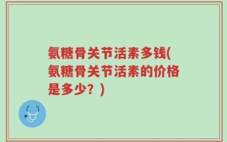 氨糖骨关节活素多钱(氨糖骨关节活素的价格是多少？)