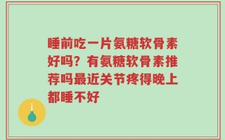 睡前吃一片氨糖软骨素好吗？有氨糖软骨素推荐吗最近关节疼得晚上都睡不好
