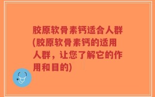 胶原软骨素钙适合人群(胶原软骨素钙的适用人群，让您了解它的作用和目的)