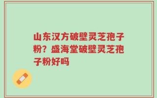 山东汉方破壁灵芝孢子粉？盛海堂破壁灵芝孢子粉好吗
