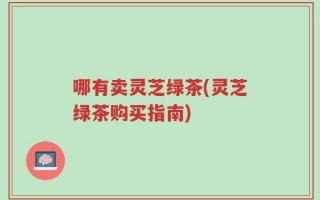 哪有卖灵芝绿茶(灵芝绿茶购买指南)