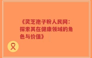 《灵芝孢子粉人民网：探索其在健康领域的角色与价值》