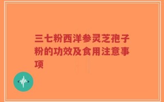 三七粉西洋参灵芝孢子粉的功效及食用注意事项