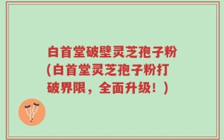 白首堂破壁灵芝孢子粉(白首堂灵芝孢子粉打破界限，全面升级！)