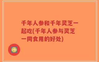 千年人参和千年灵芝一起吃(千年人参与灵芝一同食用的好处)