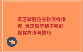 灵芝破壁孢子粉怎样保存_灵芝破壁孢子粉的保存方法与技巧