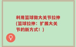 利用篮球做大关节拉伸(篮球拉伸：扩展大关节的新方式！)