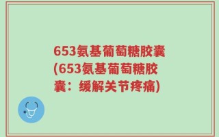 653氨基葡萄糖胶囊(653氨基葡萄糖胶囊：缓解关节疼痛)