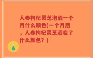 人参枸杞灵芝泡酒一个月什么颜色(一个月后，人参枸杞灵芝酒变了什么颜色？)
