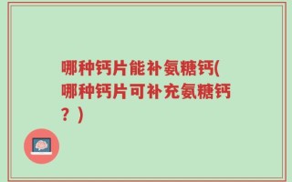 哪种钙片能补氨糖钙(哪种钙片可补充氨糖钙？)