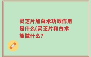 灵芝片加白术功效作用是什么(灵芝片和白术能做什么？
