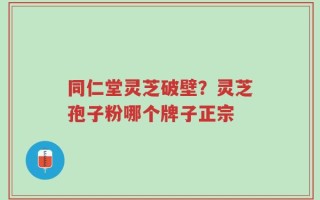 同仁堂灵芝破壁？灵芝孢子粉哪个牌子正宗