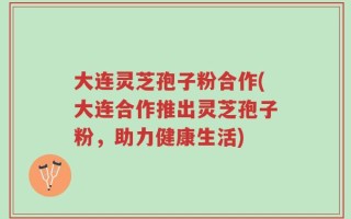 大连灵芝孢子粉合作(大连合作推出灵芝孢子粉，助力健康生活)