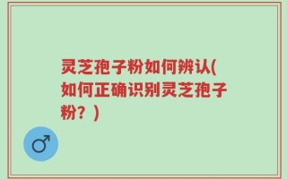 灵芝孢子粉如何辨认(如何正确识别灵芝孢子粉？)