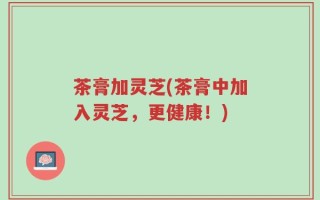 茶膏加灵芝(茶膏中加入灵芝，更健康！)