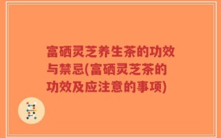 富硒灵芝养生茶的功效与禁忌(富硒灵芝茶的功效及应注意的事项)