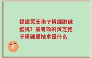 福建灵芝孢子粉细胞破壁机？最有效的灵芝孢子粉破壁技术是什么