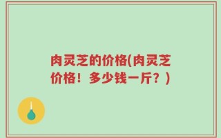 肉灵芝的价格(肉灵芝价格！多少钱一斤？)