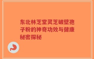 东北林芝堂灵芝破壁孢子粉的神奇功效与健康秘密探秘