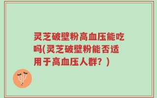 灵芝破壁粉高血压能吃吗(灵芝破壁粉能否适用于高血压人群？)