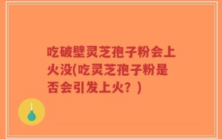 吃破壁灵芝孢子粉会上火没(吃灵芝孢子粉是否会引发上火？)