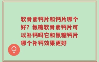 软骨素钙片和钙片哪个好？氨糖软骨素钙片可以补钙吗它和氨糖钙片哪个补钙效果更好