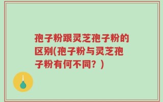 孢子粉跟灵芝孢子粉的区别(孢子粉与灵芝孢子粉有何不同？)
