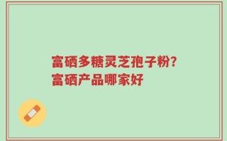 富硒多糖灵芝孢子粉？富硒产品哪家好