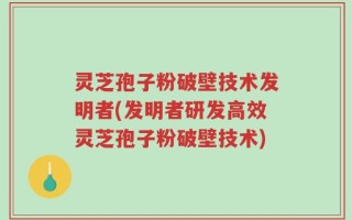 灵芝孢子粉破壁技术发明者(发明者研发高效灵芝孢子粉破壁技术)