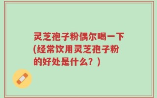 灵芝孢子粉偶尔喝一下(经常饮用灵芝孢子粉的好处是什么？)