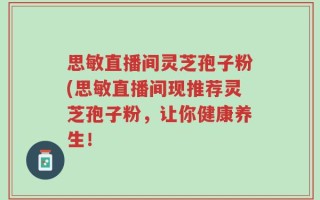 思敏直播间灵芝孢子粉(思敏直播间现推荐灵芝孢子粉，让你健康养生！
