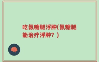 吃氨糖腿浮肿(氨糖腿能治疗浮肿？)