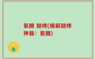 氨糖 腿疼(缓解腿疼神器：氨糖)