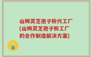 山姆灵芝孢子粉代工厂(山姆灵芝孢子粉工厂的合作制造解决方案)
