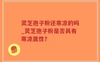 灵芝孢子粉还寒凉的吗_灵芝孢子粉是否具有寒凉属性？
