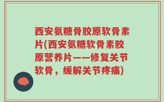 西安氨糖骨胶原软骨素片(西安氨糖软骨素胶原营养片——修复关节软骨，缓解关节疼痛)