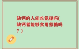 缺钙的人能吃氨糖吗(缺钙者能够食用氨糖吗？)