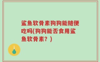 鲨鱼软骨素狗狗能随便吃吗(狗狗能否食用鲨鱼软骨素？)