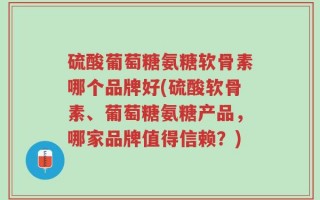 硫酸葡萄糖氨糖软骨素哪个品牌好(硫酸软骨素、葡萄糖氨糖产品，哪家品牌值得信赖？)