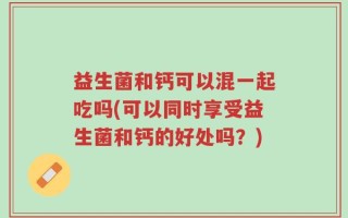 益生菌和钙可以混一起吃吗(可以同时享受益生菌和钙的好处吗？)