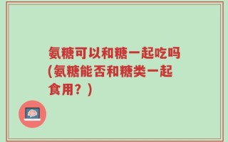 氨糖可以和糖一起吃吗(氨糖能否和糖类一起食用？)