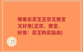 哪里买灵芝正宗又便宜又好用(正宗、便宜、好用：灵芝购买指南)