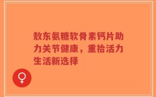 敖东氨糖软骨素钙片助力关节健康，重拾活力生活新选择