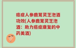 癌症人参鹿茸灵芝泡酒功效(人参鹿茸灵芝泡酒：助力癌症康复的中药美酒)