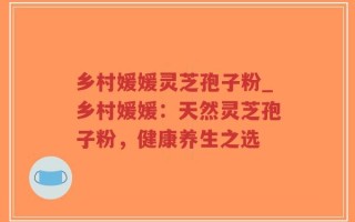 乡村媛媛灵芝孢子粉_乡村媛媛：天然灵芝孢子粉，健康养生之选